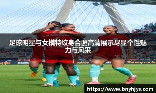 足球明星与女模特纹身合照高清展示尽显个性魅力与风采